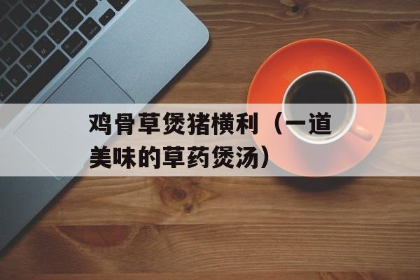 鸡骨草煲猪横利（一道美味的草药煲汤）-第1张图片-