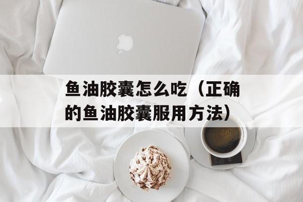 鱼油胶囊怎么吃（正确的鱼油胶囊服用方法）-第1张图片-