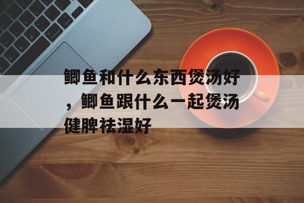 鲫鱼和什么东西煲汤好，鲫鱼跟什么一起煲汤健脾祛湿好-第1张图片-
