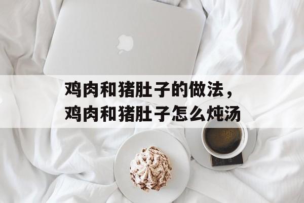 鸡肉和猪肚子的做法，鸡肉和猪肚子怎么炖汤-第1张图片-