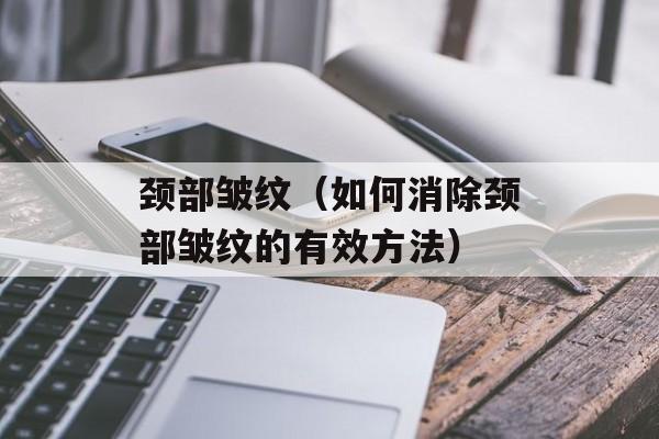 颈部皱纹（如何消除颈部皱纹的有效方法）-第1张图片-
