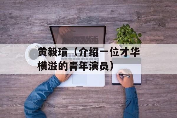 黄毅瑜（介绍一位才华横溢的青年演员）-第1张图片-
