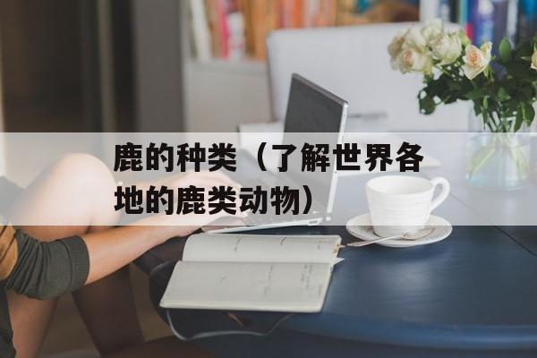 鹿的种类（了解世界各地的鹿类动物）-第1张图片-