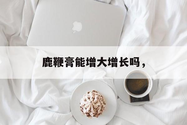 鹿鞭膏能增大增长吗，-第1张图片-