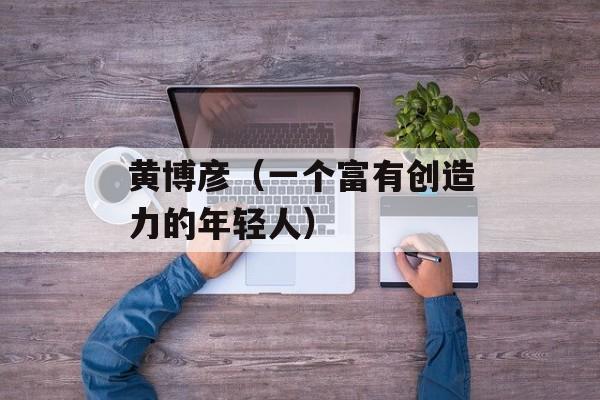 黄博彦（一个富有创造力的年轻人）-第1张图片-