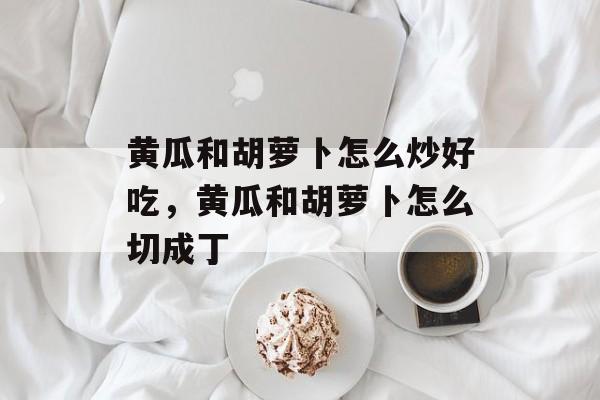黄瓜和胡萝卜怎么炒好吃，黄瓜和胡萝卜怎么切成丁-第1张图片-