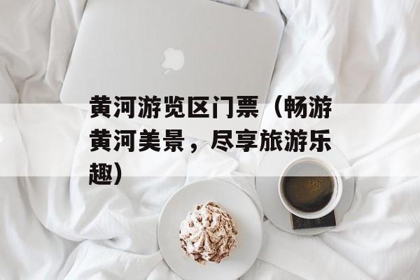 黄河游览区门票（畅游黄河美景，尽享旅游乐趣）-第1张图片-