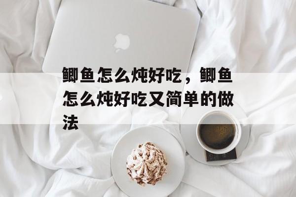 鲫鱼怎么炖好吃，鲫鱼怎么炖好吃又简单的做法-第1张图片-