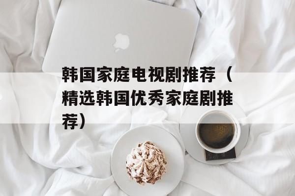 韩国家庭电视剧推荐（精选韩国优秀家庭剧推荐）-第1张图片-