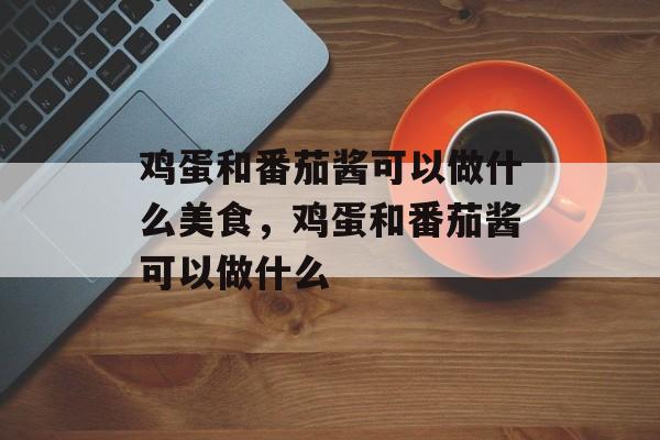 鸡蛋和番茄酱可以做什么美食，鸡蛋和番茄酱可以做什么-第1张图片-