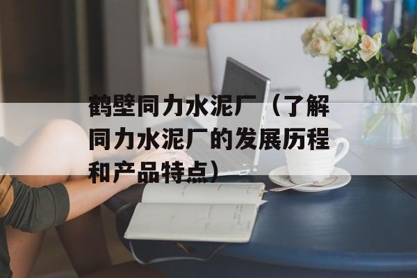 鹤壁同力水泥厂（了解同力水泥厂的发展历程和产品特点）-第1张图片-