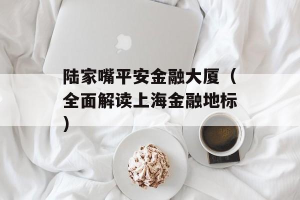 陆家嘴平安金融大厦（全面解读上海金融地标）-第1张图片-