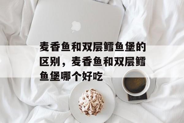 麦香鱼和双层鳕鱼堡的区别，麦香鱼和双层鳕鱼堡哪个好吃-第1张图片-