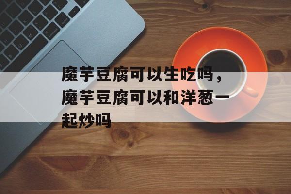 魔芋豆腐可以生吃吗，魔芋豆腐可以和洋葱一起炒吗-第1张图片-