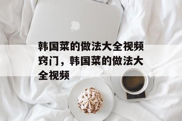 韩国菜的做法大全视频窍门，韩国菜的做法大全视频-第1张图片-
