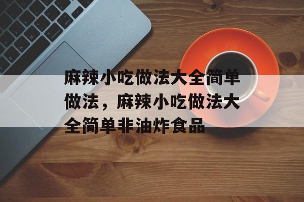 麻辣小吃做法大全简单做法，麻辣小吃做法大全简单非油炸食品-第1张图片-