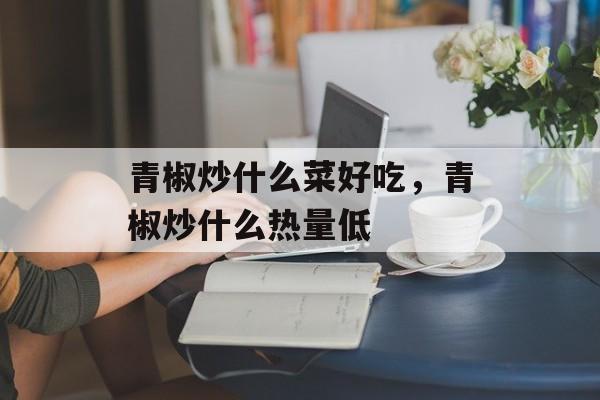 青椒炒什么菜好吃，青椒炒什么热量低-第1张图片-