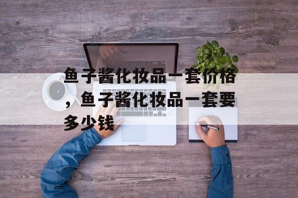 鱼子酱化妆品一套价格，鱼子酱化妆品一套要多少钱-第1张图片-
