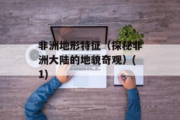 非洲地形特征（探秘非洲大陆的地貌奇观）(1)-第1张图片-