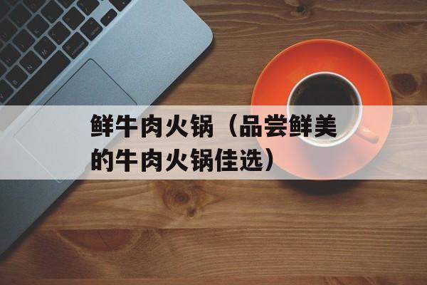 鲜牛肉火锅（品尝鲜美的牛肉火锅佳选）-第1张图片-