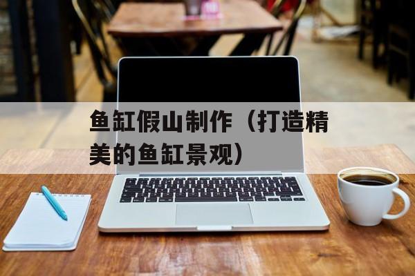 鱼缸假山制作（打造精美的鱼缸景观）-第1张图片-