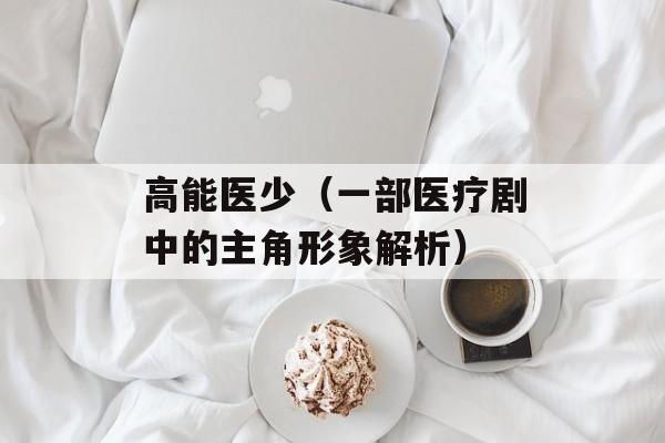高能医少（一部医疗剧中的主角形象解析）-第1张图片-