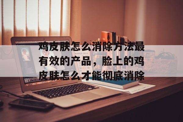 鸡皮肤怎么消除方法最有效的产品，脸上的鸡皮肤怎么才能彻底消除-第1张图片-
