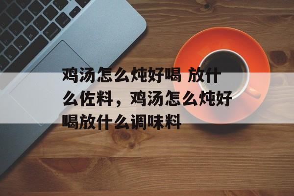 鸡汤怎么炖好喝 放什么佐料，鸡汤怎么炖好喝放什么调味料-第1张图片-