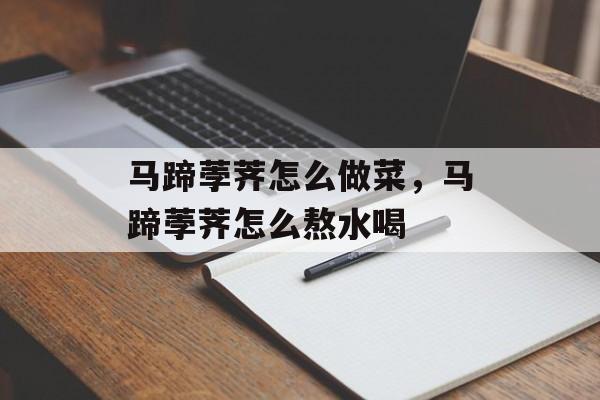 马蹄荸荠怎么做菜，马蹄荸荠怎么熬水喝-第1张图片-