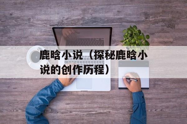 鹿晗小说（探秘鹿晗小说的创作历程）-第1张图片-
