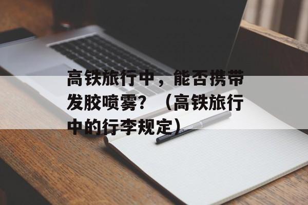 高铁旅行中，能否携带发胶喷雾？（高铁旅行中的行李规定）-第1张图片-