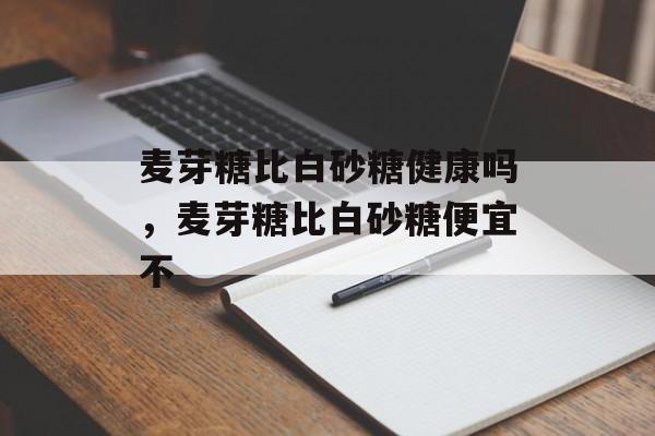 麦芽糖比白砂糖健康吗，麦芽糖比白砂糖便宜不-第1张图片-