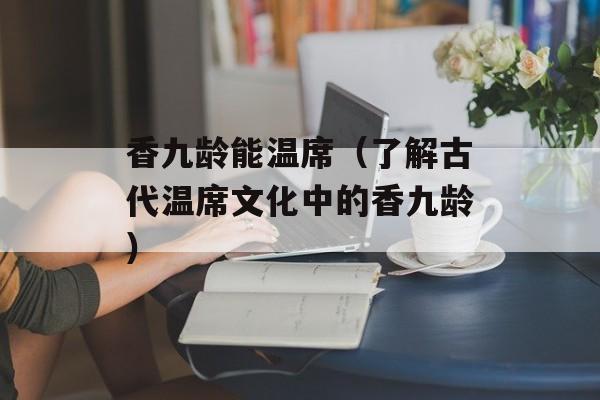 香九龄能温席（了解古代温席文化中的香九龄）-第1张图片-