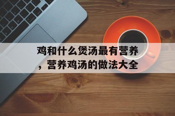 鸡和什么煲汤最有营养，营养鸡汤的做法大全-第1张图片-