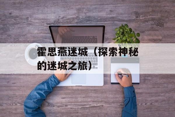 霍思燕迷城（探索神秘的迷城之旅）-第1张图片-
