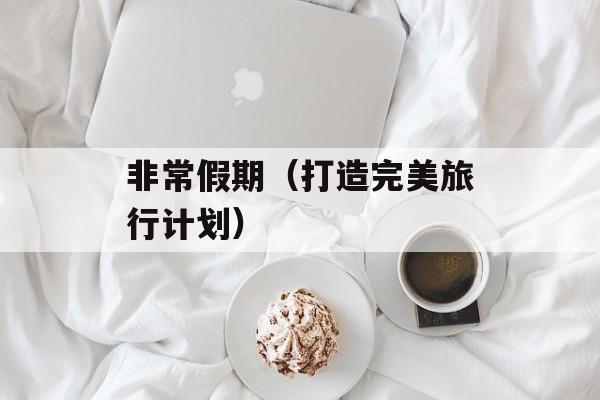 非常假期（打造完美旅行计划）-第1张图片-
