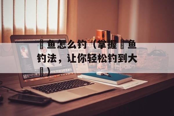 鳡鱼怎么钓（掌握鳡鱼钓法，让你轻松钓到大鳡）-第1张图片-