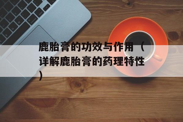 鹿胎膏的功效与作用（详解鹿胎膏的药理特性）-第1张图片-