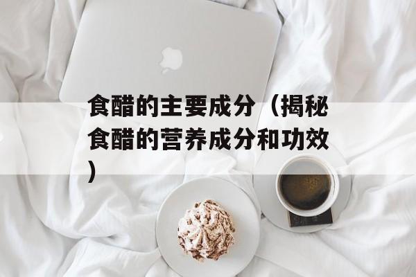 食醋的主要成分（揭秘食醋的营养成分和功效）-第1张图片-