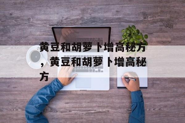 黄豆和胡萝卜增高秘方，黄豆和胡萝卜增高秘方-第1张图片-