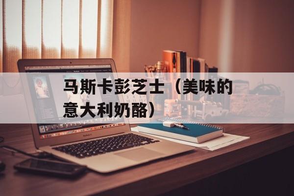 马斯卡彭芝士（美味的意大利奶酪）-第1张图片-