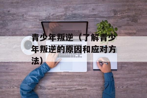 青少年叛逆（了解青少年叛逆的原因和应对方法）-第1张图片-