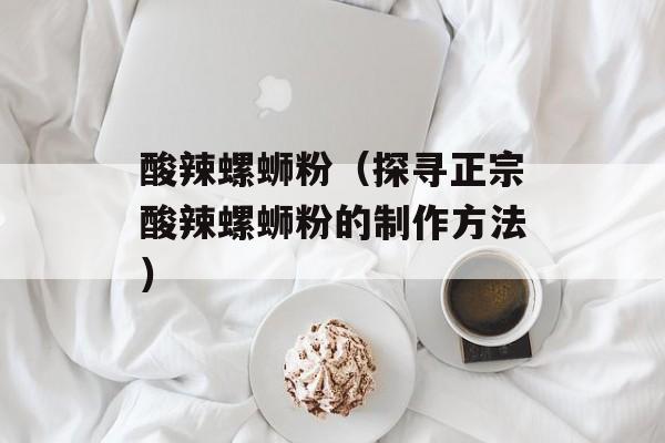 酸辣螺蛳粉（探寻正宗酸辣螺蛳粉的制作方法）-第1张图片-