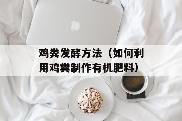 鸡粪发酵方法（如何利用鸡粪制作有机肥料）-第1张图片-
