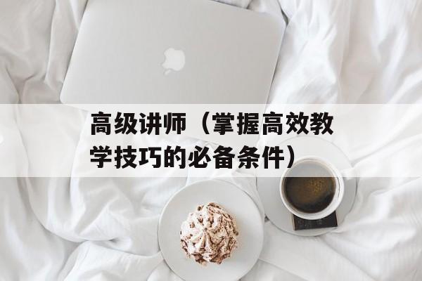 高级讲师（掌握高效教学技巧的必备条件）-第1张图片-