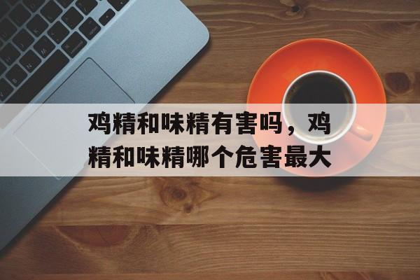 鸡精和味精有害吗，鸡精和味精哪个危害最大-第1张图片-