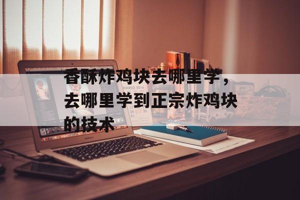 香酥炸鸡块去哪里学，去哪里学到正宗炸鸡块的技术-第1张图片-