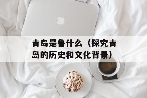青岛是鲁什么（探究青岛的历史和文化背景）-第1张图片-