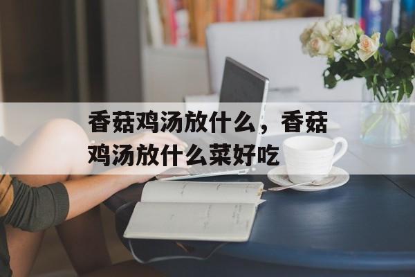 香菇鸡汤放什么，香菇鸡汤放什么菜好吃-第1张图片-