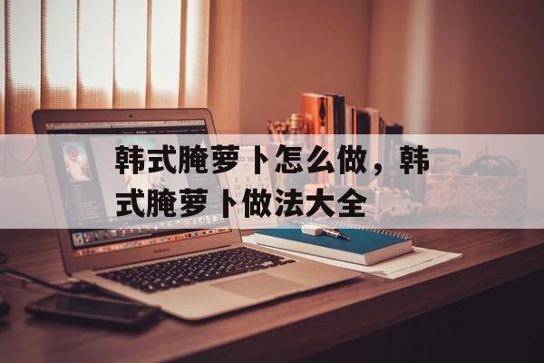 韩式腌萝卜怎么做，韩式腌萝卜做法大全-第1张图片-